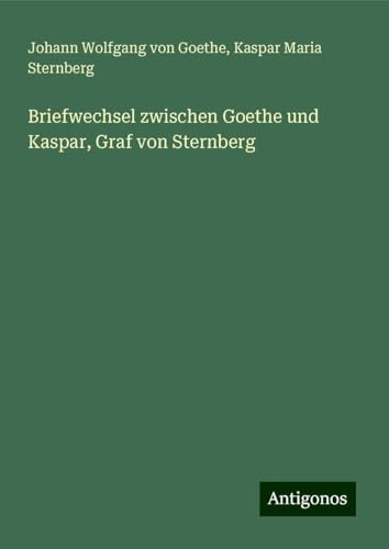 Briefwechsel zwischen Goethe und Kaspar, Graf von Sternberg Briefwechsel zwischen Goethe und Kaspar, Graf von Sternberg von Antigonos Verlag