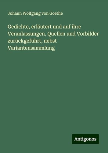 Gedichte, erläutert und auf ihre Veranlassungen, Quellen und Vorbilder zurückgeführt, nebst Variantensammlung Gedichte, erläutert und auf ihre Veranlassungen, Quellen und Vorbilder zurückgeführt, nebst Variantensammlung von Antigonos Verlag