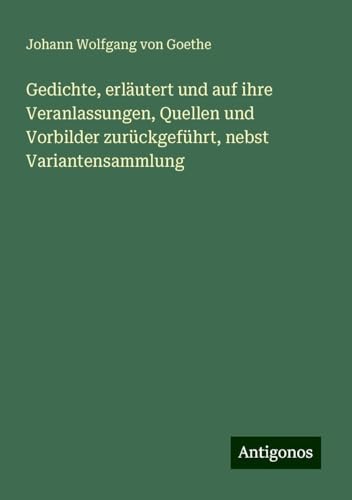 Gedichte, erläutert und auf ihre Veranlassungen, Quellen und Vorbilder zurückgeführt, nebst Variantensammlung Gedichte, erläutert und auf ihre Veranlassungen, Quellen und Vorbilder zurückgeführt, nebst Variantensammlung von Antigonos Verlag