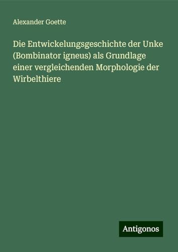 Die Entwickelungsgeschichte der Unke (Bombinator igneus) als Grundlage einer vergleichenden Morphologie der Wirbelthiere von Antigonos Verlag
