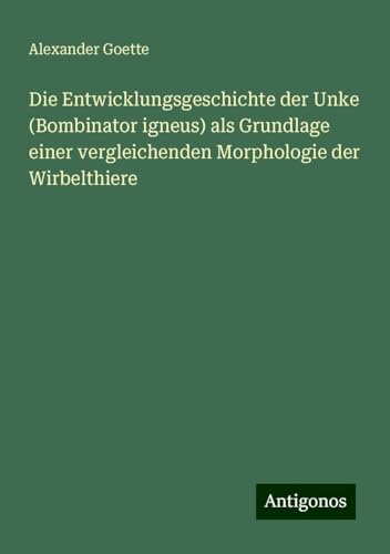 Die Entwicklungsgeschichte der Unke (Bombinator igneus) als Grundlage einer vergleichenden Morphologie der Wirbelthiere von Antigonos Verlag