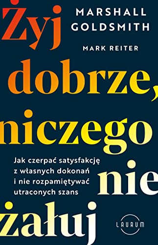 Żyj dobrze, niczego nie żałuj: Jak czerpać satysfakcję z własnych dokonań i nie rozpamiętywać utraconych szans