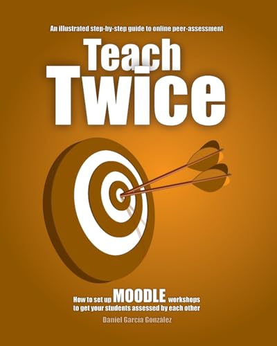 Teach Twice. How to set up MOODLE workshops to get your students assessed by each other: An illustrated step-by-step guide to online peer-assessment (Maximising Moodle, Band 1)
