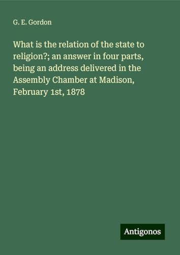 What is the relation of the state to religion?; an answer in four parts, being an address delivered in the Assembly Chamber at Madison, February 1st, 1878 von Antigonos Verlag