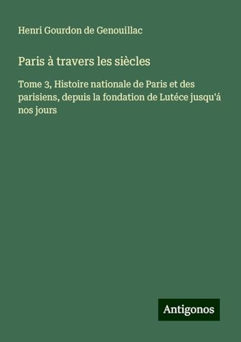 Paris à travers les siècles: Tome 3, Histoire nationale de Paris et des parisiens, depuis la fondation de Lutéce jusqu'á nos jours von Antigonos Verlag
