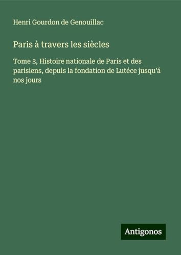 Paris à travers les siècles: Tome 3, Histoire nationale de Paris et des parisiens, depuis la fondation de Lutéce jusqu'á nos jours von Antigonos Verlag