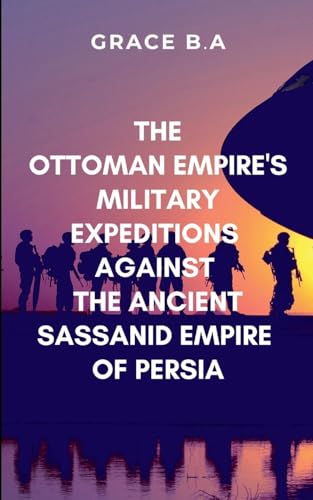 The Ottoman Empire's Military Expeditions Against the Ancient Sassanid Empire of Persia: Victory on the battlefield did not guarantee obedience in the hearts of the conquered von The Igbo Studios