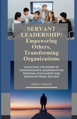 Servant Leadership: The Path to Empowered Teams and Lasting Impact: Unlocking the Power of Compassionate Leadership for Personal Fulfillment and Organizational Success