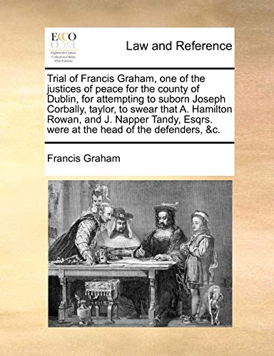 Trial of Francis Graham, One of the Justices of Peace for the County of Dublin, for Attempting to Suborn Joseph Corbally, Taylor, to Swear That A. ... Esqrs. Were at the Head of the Defenders, &c. Trial of Francis Graham, One of the Justices of Peace for the County of Dublin, for Attempting to Suborn Joseph Corbally, Taylor, to Swear That A. ... Esqrs. Were at the Head of the Defenders, &c.