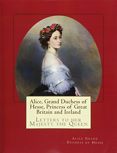 Alice, Grand Duchess of Hesse, Princess of Great Britain and Ireland: Letters to her Majesty the Queen von Reprint Publishing