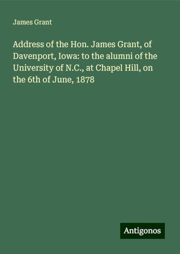 Address of the Hon. James Grant, of Davenport, Iowa: to the alumni of the University of N.C., at Chapel Hill, on the 6th of June, 1878 Address of the Hon. James Grant, of Davenport, Iowa: to the alumni of the University of N.C., at Chapel Hill, on the 6th of June, 1878