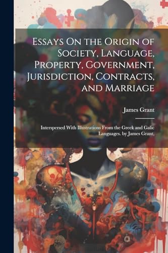 Essays On the Origin of Society, Language, Property, Government, Jurisdiction, Contracts, and Marriage: Interspersed With Illustrations From the Greek and Galic Languages. by James Grant, von Legare Street Press