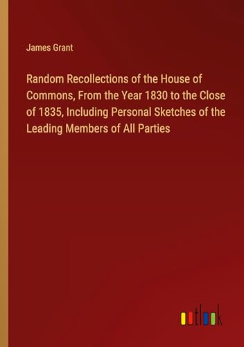Random Recollections of the House of Commons, From the Year 1830 to the Close of 1835, Including Personal Sketches of the Leading Members of All Parties Random Recollections of the House of Commons, From the Year 1830 to the Close of 1835, Including Personal Sketches of the Leading Members of All Parties