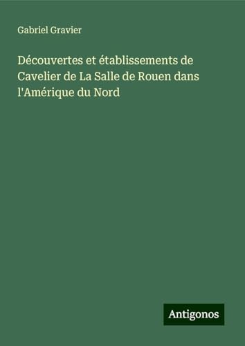 Découvertes et établissements de Cavelier de La Salle de Rouen dans l'Amérique du Nord von Antigonos Verlag