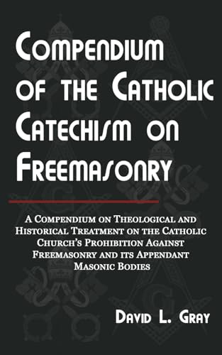 Compendium of the Catholic Catechism on Freemasonry: A Compendium on Theological and Historical Treatment on the Catholic Church's Prohibition Against Freemasonry and Its Appendant Masonic Bodies