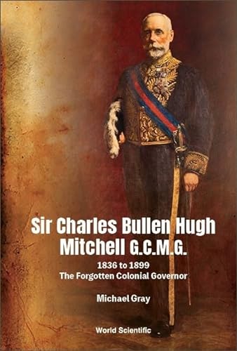 Sir Charles Bullen Hugh Mitchell G.C.M.G.: 1836 to 1899: The Forgotten Colonial Governor von World Scientific Publishing Co Pte Ltd