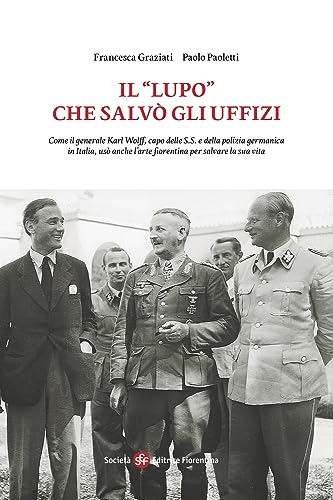 Il «Lupo» che salvò gli Uffizi. Come il generale Karl Wolff, capo delle S.S. e della polizia germanica in Italia, usò anche l’arte fiorentina per salvare la sua vita von Società Editrice Fiorentina