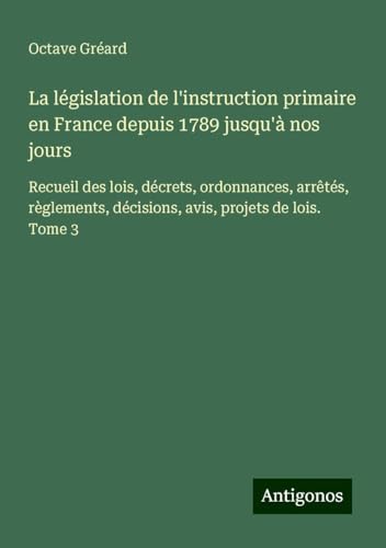 La législation de l'instruction primaire en France depuis 1789 jusqu'à nos jours: Recueil des lois, décrets, ordonnances, arrêtés, règlements, décisions, avis, projets de lois. Tome 3 von Antigonos Verlag