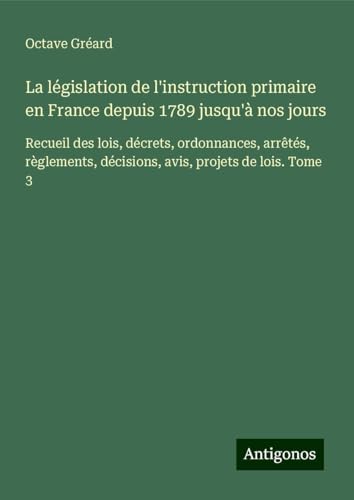 La législation de l'instruction primaire en France depuis 1789 jusqu'à nos jours: Recueil des lois, décrets, ordonnances, arrêtés, règlements, décisions, avis, projets de lois. Tome 3 von Antigonos Verlag