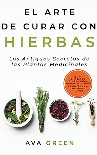 El Arte de Curar con Hierbas: Los Antiguos Secretos de las Plantas Medicinales y La Ciencia de los Remedios Naturales a base de Hierbas que Cambiarán tu Vida