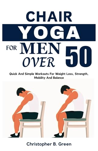 CHAIR YOGA FOR MEN OVER 50: Quick And Simple Workouts For Weight Loss, Strength, Mobility And Balance