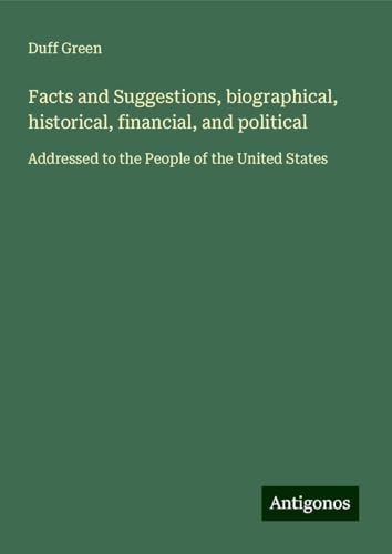 Facts and Suggestions, biographical, historical, financial, and political: Addressed to the People of the United States von Antigonos Verlag