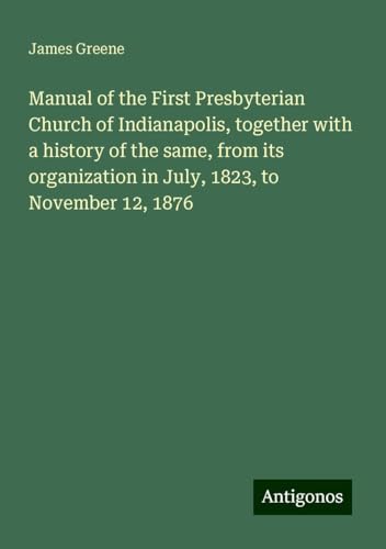 Manual of the First Presbyterian Church of Indianapolis, together with a history of the same, from its organization in July, 1823, to November 12, 1876