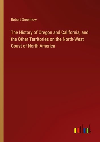 The History of Oregon and California, and the Other Territories on the North-West Coast of North America von Outlook Verlag