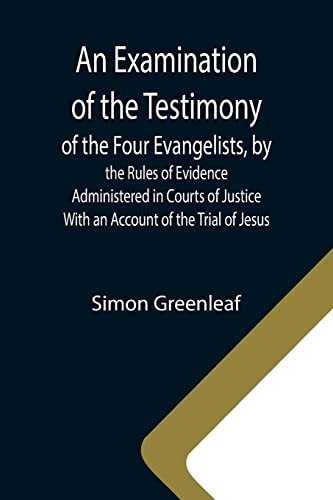 An Examination of the Testimony of the Four Evangelists, by the Rules of Evidence Administered in Courts of Justice; With an Account of the Trial of Jesus An Examination of the Testimony of the Four Evangelists, by the Rules of Evidence Administered in Courts of Justice; With an Account of the Trial of Jesus