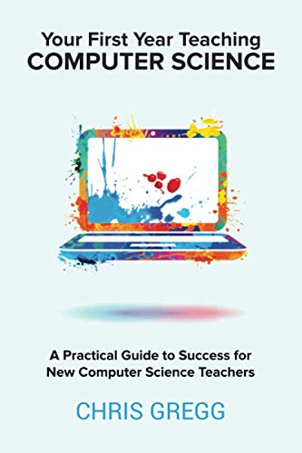 Your First Year Teaching Computer Science: A Practical Guide to Success for New Computer Science Teachers Your First Year Teaching Computer Science: A Practical Guide to Success for New Computer Science Teachers