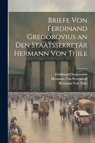 Briefe Von Ferdinand Gregorovius an Den Staatssekretär Hermann Von Thile von Legare Street Press