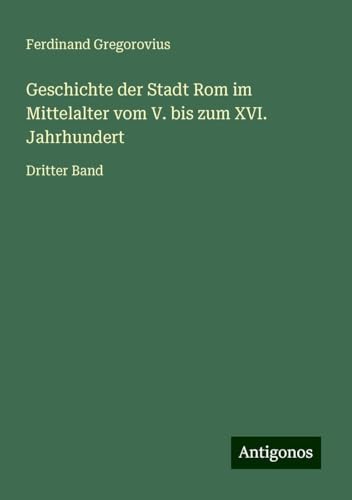 Geschichte der Stadt Rom im Mittelalter vom V. bis zum XVI. Jahrhundert: Dritter Band Geschichte der Stadt Rom im Mittelalter vom V. bis zum XVI. Jahrhundert: Dritter Band von Antigonos Verlag