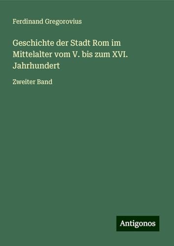Geschichte der Stadt Rom im Mittelalter vom V. bis zum XVI. Jahrhundert: Zweiter Band Geschichte der Stadt Rom im Mittelalter vom V. bis zum XVI. Jahrhundert: Zweiter Band von Antigonos Verlag