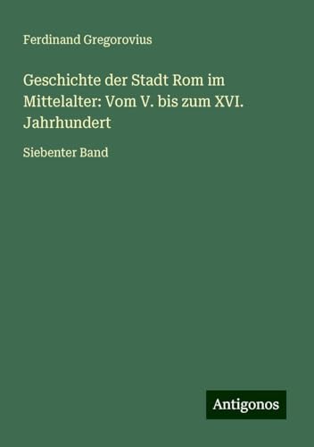 Geschichte der Stadt Rom im Mittelalter: Vom V. bis zum XVI. Jahrhundert: Siebenter Band Geschichte der Stadt Rom im Mittelalter: Vom V. bis zum XVI. Jahrhundert: Siebenter Band von Antigonos Verlag