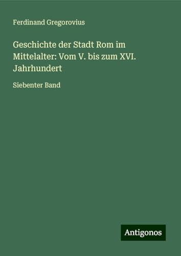 Geschichte der Stadt Rom im Mittelalter: Vom V. bis zum XVI. Jahrhundert: Siebenter Band Geschichte der Stadt Rom im Mittelalter: Vom V. bis zum XVI. Jahrhundert: Siebenter Band von Antigonos Verlag