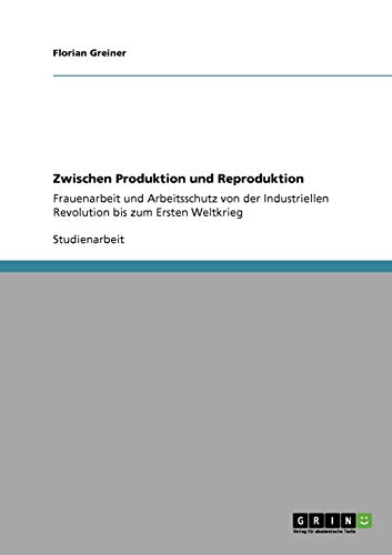Zwischen Produktion und Reproduktion: Frauenarbeit und Arbeitsschutz von der Industriellen Revolution bis zum Ersten Weltkrieg von GRIN Verlag