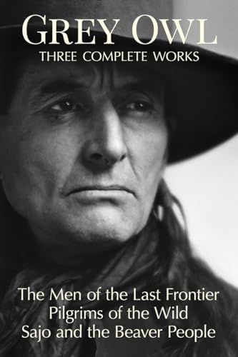 Grey Owl: Three Complete Works: The Men and the Last Frontier Pilgrims of the Wild Sajo and the Beaver People