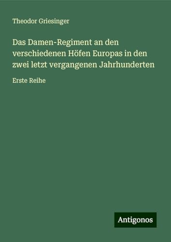 Das Damen-Regiment an den verschiedenen Höfen Europas in den zwei letzt vergangenen Jahrhunderten: Erste Reihe von Antigonos Verlag