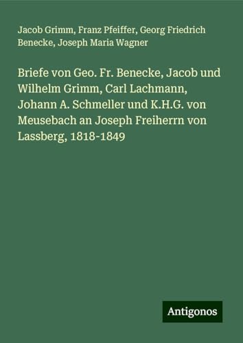 Briefe von Geo. Fr. Benecke, Jacob und Wilhelm Grimm, Carl Lachmann, Johann A. Schmeller und K.H.G. von Meusebach an Joseph Freiherrn von Lassberg, 1818-1849 von Antigonos Verlag