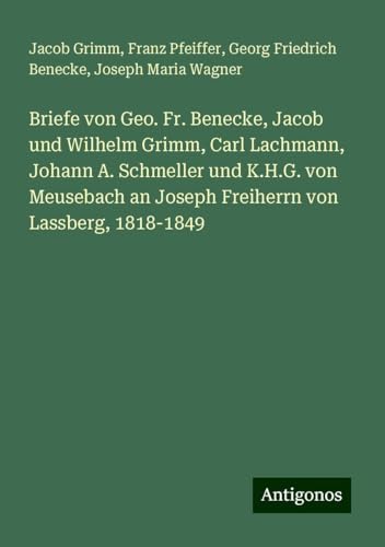 Briefe von Geo. Fr. Benecke, Jacob und Wilhelm Grimm, Carl Lachmann, Johann A. Schmeller und K.H.G. von Meusebach an Joseph Freiherrn von Lassberg, 1818-1849 von Antigonos Verlag