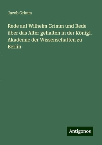 Rede auf Wilhelm Grimm und Rede über das Alter gehalten in der Königl. Akademie der Wissenschaften zu Berlin von Antigonos Verlag