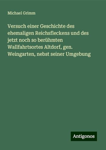 Versuch einer Geschichte des ehemaligen Reichsfleckens und des jetzt noch so berühmten Wallfahrtsortes Altdorf, gen. Weingarten, nebst seiner Umgebung von Antigonos Verlag