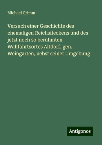 Versuch einer Geschichte des ehemaligen Reichsfleckens und des jetzt noch so berühmten Wallfahrtsortes Altdorf, gen. Weingarten, nebst seiner Umgebung von Antigonos Verlag