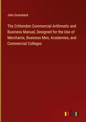 The Crittenden Commercial Arithmetic and Business Manual, Designed for the Use of Merchants, Business Men, Academies, and Commercial Colleges von Outlook Verlag