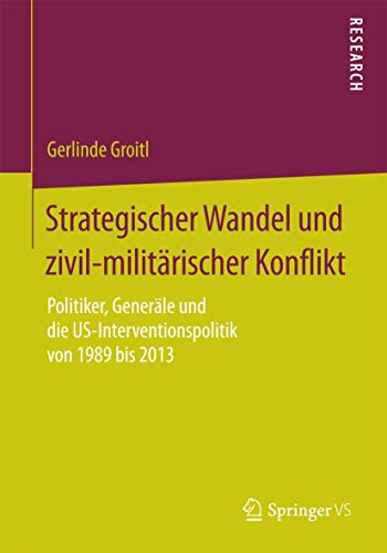 Strategischer Wandel und zivil-militärischer Konflikt: Politiker, Generäle und die US-Interventionspolitik von 1989 bis 2013 von Springer VS