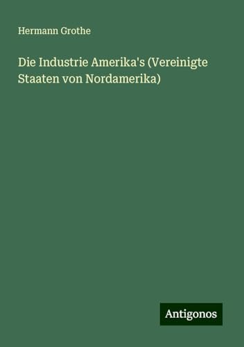 Die Industrie Amerika's (Vereinigte Staaten von Nordamerika) von Antigonos Verlag