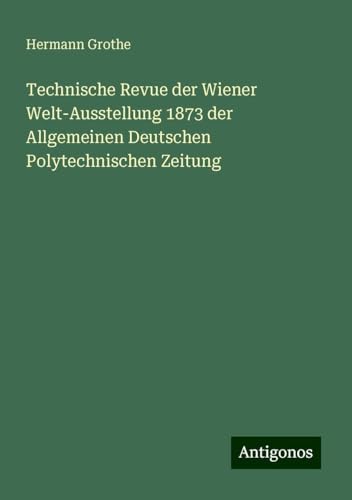 Technische Revue der Wiener Welt-Ausstellung 1873 der Allgemeinen Deutschen Polytechnischen Zeitung von Antigonos Verlag