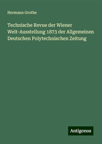 Technische Revue der Wiener Welt-Ausstellung 1873 der Allgemeinen Deutschen Polytechnischen Zeitung von Antigonos Verlag