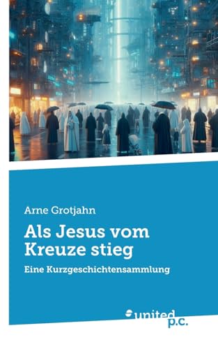 Als Jesus vom Kreuze stieg: Eine Kurzgeschichtensammlung von united p.c.