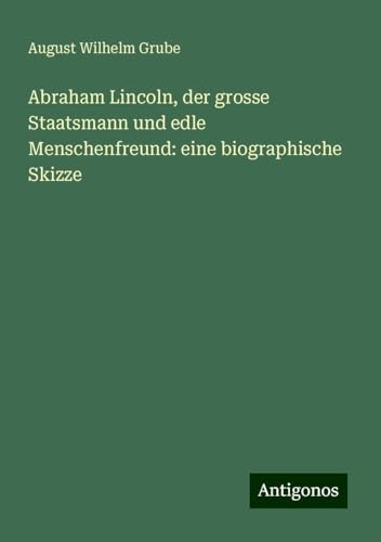 Abraham Lincoln, der grosse Staatsmann und edle Menschenfreund: eine biographische Skizze von Antigonos Verlag